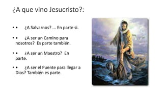 ¿A que vino Jesucristo?:
• • ¿A Salvarnos? ... En parte si.
• • ¿A ser un Camino para
nosotros? Es parte también.
• • ¿A ser un Maestro? En
parte.
• • ¿A ser el Puente para llegar a
Dios? También es parte.
 