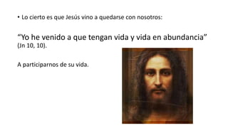 • Lo cierto es que Jesús vino a quedarse con nosotros:
“Yo he venido a que tengan vida y vida en abundancia”
(Jn 10, 10).
A participarnos de su vida.
 