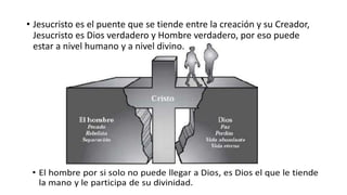 • Jesucristo es el puente que se tiende entre la creación y su Creador,
Jesucristo es Dios verdadero y Hombre verdadero, por eso puede
estar a nivel humano y a nivel divino.
 