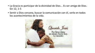 • La Gracia es participar de la divinidad de Dios... Es ser amigo de Dios.
Gn 12, 1-5
• Sentir a Dios cercano, buscar la comunicación con él, verlo en todos
los acontecimientos de la vida.
 