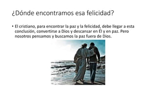 ¿Dónde encontramos esa felicidad?
• El cristiano, para encontrar la paz y la felicidad, debe llegar a esta
conclusión, convertirse a Dios y descansar en Él y en paz. Pero
nosotros pensamos y buscamos la paz fuera de Dios.
 