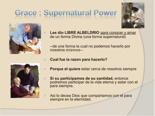 ⦿ Les dio LIBRE ALBELDRIO para conocer y amar
de un forma Divina (una forma supernatural)
--de una forma la cual no podemos hacerlo por
nosotros mismos—
⦿ Cual fue la razon para hacerlo?
⦿ Porque el quiere estar cerca de nosotros siempre
⦿ Si su participamos de su santidad, entonce
podremos participar de la vida eterna y estar con el
para siempre.
⦿ Asi lo decea Dios que compartamos con el para
siempre en la eternidad.
 