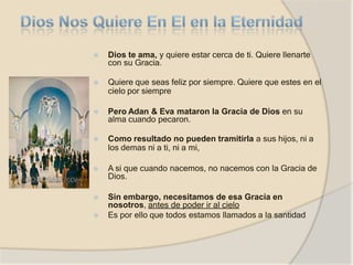 ⦿ Dios te ama, y quiere estar cerca de ti. Quiere llenarte
con su Gracia.
⦿ Quiere que seas feliz por siempre. Quiere que estes en el
cielo por siempre
⦿ Pero Adan & Eva mataron la Gracia de Dios en su
alma cuando pecaron.
⦿ Como resultado no pueden tramitirla a sus hijos, ni a
los demas ni a ti, ni a mi,
⦿ A si que cuando nacemos, no nacemos con la Gracia de
Dios.
⦿ Sin embargo, necesitamos de esa Gracia en
nosotros, antes de poder ir al cielo
⦿ Es por ello que todos estamos llamados a la santidad
 