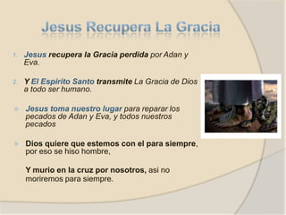 1. Jesus recupera la Gracia perdida por Adan y
Eva.
2. Y El Espirito Santo transmite La Gracia de Dios
a todo ser humano.
⦿ Jesus toma nuestro lugar para reparar los
pecados de Adan y Eva, y todos nuestros
pecados
⦿ Dios quiere que estemos con el para siempre,
por eso se hiso hombre,
Y murio en la cruz por nosotros, asi no
moriremos para siempre.
 