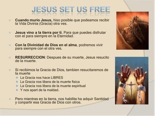 ⦿ Cuando murio Jesus, hiso posible que podeamos recibir
la Vida Divinia (Gracia) otra ves.
⦿ Jesus vino a la tierra por ti, Para que puedes disfrutar
con el para siempre en la Eternidad.
⦿ Con la Divinidad de Dios en el alma, podremos vivir
para siempre con el otra ves.
⦿ RESURRECCION: Despues de su muerte, Jesus resucito
de la muerte.
⦿ Si recibimos la Gracia de Dios, tambien resucitaremos de
la muerte
⚫ La Gracia nos hace LIBRES
⚫ La Gracia nos libera de la muerte fisica
⚫ La Gracia nos libera de la muerte espiritual
⚫ Y nos apart de la maldad.
⦿ Pero mientras en la tierra, nos habilita ha adquir Santidad
y conpartir esa Gracia de Dios con otros.
 