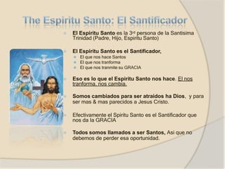 ⦿ El Espiritu Santo es la 3rd persona de la Santisima
Trinidad (Padre, Hijo, Espiritu Santo)
⦿ El Espiritu Santo es el Santificador,
⚫ El que nos hace Santos
⚫ El que nos tranforma
⚫ El que nos tranmite su GRACIA
⦿ Eso es lo que el Espiritu Santo nos hace. El nos
tranforma, nos cambia.
⦿ Somos cambiados para ser atraidos ha Dios, y para
ser mas & mas parecidos a Jesus Cristo.
⦿ Efectivamente el Spiritu Santo es el Santificador que
nos da la GRACIA
⦿ Todos somos llamados a ser Santos, Asi que no
debemos de perder esa oportunidad.
 