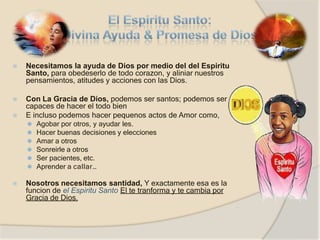 ⦿ Necesitamos la ayuda de Dios por medio del del Espiritu
Santo, para obedeserlo de todo corazon, y aliniar nuestros
pensamientos, atitudes y acciones con las Dios.
⦿ Con La Gracia de Dios, podemos ser santos; podemos ser
capaces de hacer el todo bien
⦿ E incluso podemos hacer pequenos actos de Amor como,
⚫ Agobar por otros, y ayudar les.
⚫ Hacer buenas decisiones y elecciones
⚫ Amar a otros
⚫ Sonreirle a otros
⚫ Ser pacientes, etc.
⚫ Aprender a callar…
⦿ Nosotros necesitamos santidad, Y exactamente esa es la
funcion de el Espiritu Santo El te tranforma y te cambia por
Gracia de Dios.
 