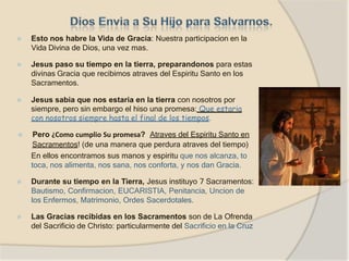 ⦿ Esto nos habre la Vida de Gracia: Nuestra participacion en la
Vida Divina de Dios, una vez mas.
⦿ Jesus paso su tiempo en la tierra, preparandonos para estas
divinas Gracia que recibimos atraves del Espiritu Santo en los
Sacramentos.
⦿ Jesus sabia que nos estaria en la tierra con nosotros por
siempre, pero sin embargo el hiso una promesa: Que estaria
con nosotros siempre hasta el final de los tiempos.
⦿ Pero ¿Como cumplio Su promesa? Atraves del Espiritu Santo en
Sacramentos! (de una manera que perdura atraves del tiempo)
En ellos encontramos sus manos y espiritu que nos alcanza, to
toca, nos alimenta, nos sana, nos conforta, y nos dan Gracia.
⦿ Durante su tiempo en la Tierra, Jesus instituyo 7 Sacramentos:
Bautismo, Confirmacion, EUCARISTIA, Penitancia, Uncion de
los Enfermos, Matrimonio, Ordes Sacerdotales.
⦿ Las Gracias recibidas en los Sacramentos son de La Ofrenda
del Sacrificio de Christo: particularmente del Sacrificio en la Cruz
 