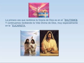 La primera ves que recibinos la Gracia de Dios es en el ―BAUTISMO‖,
Y continuamos recibiendo la Vida Divina de Dios, muy especialmente
en la ―EUCARISTA.
 