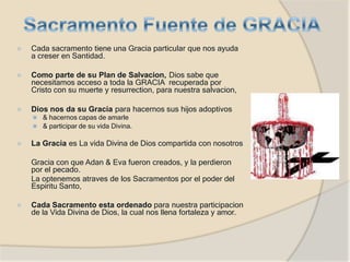 ⦿ Cada sacramento tiene una Gracia particular que nos ayuda
a creser en Santidad.
⦿ Como parte de su Plan de Salvacion, Dios sabe que
necesitamos acceso a toda la GRACIA recuperada por
Cristo con su muerte y resurrection, para nuestra salvacion,
⦿ Dios nos da su Gracia para hacernos sus hijos adoptivos
⚫ & hacernos capas de amarle
⚫ & participar de su vida Divina.
⦿ La Gracia es La vida Divina de Dios compartida con nosotros
Gracia con que Adan & Eva fueron creados, y la perdieron
por el pecado.
La optenemos atraves de los Sacramentos por el poder del
Espiritu Santo,
⦿ Cada Sacramento esta ordenado para nuestra participacion
de la Vida Divina de Dios, la cual nos llena fortaleza y amor.
 