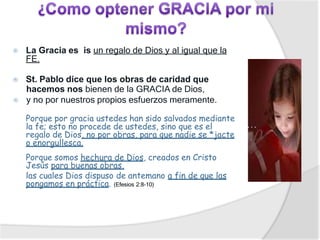 ⦿ La Gracia es is un regalo de Dios y al igual que la
FE.
⦿ St. Pablo dice que los obras de caridad que
hacemos nos bienen de la GRACIA de Dios,
⦿ y no por nuestros propios esfuerzos meramente.
Porque por gracia ustedes han sido salvados mediante
la fe; esto no procede de ustedes, sino que es el
regalo de Dios, no por obras, para que nadie se *jacte
o enorgullesca.
Porque somos hechura de Dios, creados en Cristo
Jesús para buenas obras,
las cuales Dios dispuso de antemano a fin de que las
pongamos en práctica. (Efesios 2:8-10)
 