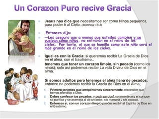 ⦿ Jesus nos dice que necesitamos ser como Ninos pequenos,
para poder ir al Cielo. (Matthew 18:3)
⦿ Entonces dijo:
⦿ —Les aseguro que a menos que ustedes cambien y se
vuelvan como niños, no entrarán en el reino de los
cielos. Por tanto, el que se humilla como este niño será el
más grande en el reino de los cielos.
⦿ Igual es con la Gracia: si queremos recibir La Gracia de Dios
en el alma, con el bautismo…
tenemos que tener un corazon limpio, sin pecado (como los
ninos); solo asi podremos recibir La vida Divina de Dios en el
alma.
Si somos adultos pero tenemos el alma llena de pecados,
entonce no podemos recibir la Gracia de Dios en el Alma,
1) Primero tenemos que arrepentirnos sinceramente, reconocer que
hemos ofendido a Dios.
2) Debes confesar tus pecados, y pedir perdonf, solamente asy el corazon
se purifica y se asemeja al de un bebe, sin mancha y sin pecado.
3) Entonces si, con un corazon limpio puedes recibir al Espiritu de Dios en
el Bautismo.
 
