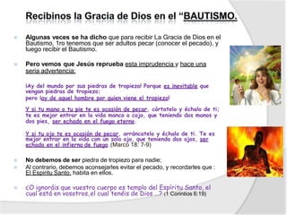 ⦿ Algunas veces se ha dicho que para recibir La Gracia de Dios en el
Bautismo, 1ro tenemos que ser adultos pecar (conocer el pecado), y
luego recibir el Bautismo.
⦿ Pero vemos que Jesús reprueba esta imprudencia y hace una
seria advertencia:
¡Ay del mundo por sus piedras de tropiezo! Porque es inevitable que
vengan piedras de tropiezo;
pero ¡ay de aquel hombre por quien viene el tropiezo!
Y si tu mano o tu pie te es ocasión de pecar, córtatelo y échalo de ti;
te es mejor entrar en la vida manco o cojo, que teniendo dos manos y
dos pies, ser echado en el fuego eterno.
Y si tu ojo te es ocasión de pecar, arráncatelo y échalo de ti. Te es
mejor entrar en la vida con un solo ojo, que teniendo dos ojos, ser
echado en el infierno de fuego.(Marco 18: 7-9)
⦿ No debemos de ser piedra de tropiezo para nadie;
⦿ Al contrario, debemos aconsejarles evitar el pecado, y recordarles que :
El Espiritu Santo. habita en ellos.
⦿ ¿O ignoráis que vuestro cuerpo es templo del Espíritu Santo, el
cual está en vosotros,el cual tenéis de Dios …? (1 Corintios 6:19)
 