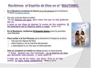 ⦿ En el Bautismo recibimos la Gracia en la 3ra persona de la Santisima
Trinidad: El Spiritu Santo,
⦿ Por eso Juan les decia a todos:
"Yo los bautizo con agua; pero viene Uno que es más poderoso
que yo,
a quien no soy digno de desatar la correa de Sus sandalias. El
los bautizará con el Espíritu Santo y fuego. (lucas 3:16)
⦿ En el Bautismo, recibimos El Espiritu Santo como lo prometio
Juan Bautista
⦿ Para recibir a la 3ra Persona de la Santisima Trinidad en el alma.
1) hay que ser dignos de Dios
2) estar limpios y sin la mancha del pecado
3) y asemejarse a un nino que no tiene pecado.
⦿ Dios se complace en habitar en Jesus porque no tiene pecado
“ Y Jesús, después que fue bautizado… vio al Espíritu de Dios
que descendía como paloma, y venía sobre él.
Y hubo una voz de los cielos, que decía: Este es mi Hijo
amado, en quien tengo complacencia.” Mateo 3:13-17
 