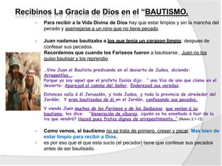 ⦿ Para recibir a la Vida Divina de Dios hay que estar limpios y sin la mancha del
pecado y asemejarse a un nino que no tiene pecado.
⦿ Juan nadamas bautizaba a los que tenia un corazon limpio, despues de
confesar sus pecados.
⦿ Recordemos que cuando los Fariseos fueron a bautisarse , Juan no los
quiso bautisar y los reprendio
⦿ …Vino Juan el Bautista predicando en el desierto de Judea, diciendo:
Arrepentíos...
⦿ Porque yo soy aquel que el profeta Isaías dijo: “ una Voz de uno que clama en el
desierto: Aparejad el camino del Señor, Enderezad sus veredas.
Entonces salía á él Jerusalén, y toda Judea, y toda la provincia de alrededor del
Jordán; Y eran bautizados de él en el Jordán, confesando sus pecados.
⦿ Y viendo Juan muchos de los Fariseos y de los Saduceos, que venían á su
bautismo, les dice: “Generación de víboras, ¿quién os ha enseñado á huir de la
ira que vendrá? Haced pues frutos dignos de arrepentimiento…” (Mateo 3:1-12)
⦿ Como vemos, el bautismo no se trata de primero. creser y pecar. Mas bien de
estar limpio para recibir a Dios,
⦿ es por eso que el que esta sucio (el pecador) tiene que confesar sus pecados
antes de ser bautisado.
 