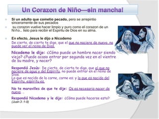 ⦿ Si un adulto que cometio pecado, pero se arrepintio
sinceramente de sus pecados
⦿ su corazon vuelve hacer limpio y puro como el corazon de un
Niño… listo para recibir el Espiritu de Dios en su alma.
⦿ En efecto, Jesus le dijo a Nicodemo
De cierto, de cierto te digo, que el que no naciere de nuevo, no
puede ver el reino de Dios.
Nicodemo le dijo: ¿Cómo puede un hombre nacer siendo
viejo? ¿Puede acaso entrar por segunda vez en el vientre
de su madre, y nacer?
Respondió Jesús: De cierto, de cierto te digo, que el que no
naciere de agua y del Espíritu, no puede entrar en el reino de
Dios.
Lo que es nacido de la carne, carne es; y lo que es nacido del
Espíritu, espíritu es.
No te maravilles de que te dije: Os es necesario nacer de
nuevo. ..
Respondió Nicodemo y le dijo: ¿Cómo puede hacerse esto?
(Juan 3 :1-9)
 