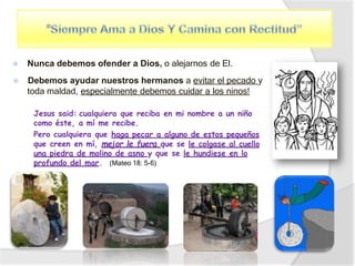 ⦿ Nunca debemos ofender a Dios, o alejarnos de El.
⦿ Debemos ayudar nuestros hermanos a evitar el pecado y
toda maldad, especialmente debemos cuidar a los ninos!
Jesus said: cualquiera que reciba en mi nombre a un niño
como éste, a mí me recibe.
Pero cualquiera que haga pecar a alguno de estos pequeños
que creen en mí, mejor le fuera que se le colgase al cuello
una piedra de molino de asno y que se le hundiese en lo
profundo del mar. (Mateo 18: 5-6)
 