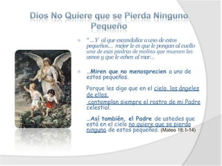 ⦿ “…Y al que escandalice auno de estos
pequeños… mejor le es que le pongan al cuello
una de esas piedras de molino que mueven los
asnos y que le echen al mar…
⦿ …Miren que no menosprecien a uno de
estos pequeños.
Porque les digo que en el cielo, los ángeles
de ellos,
contemplan siempre el rostro de mi Padre
celestial.
…Así también, el Padre de ustedes que
está en el cielo no quiere que se pierda
ninguno de estos pequeños. (Mateo 18:1-14)
 