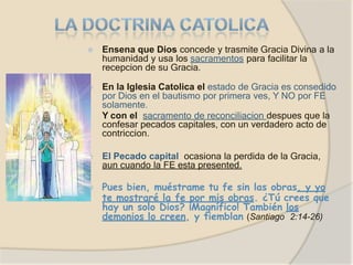 ⦿ Ensena que Dios concede y trasmite Gracia Divina a la
humanidad y usa los sacramentos para facilitar la
recepcion de su Gracia.
⦿ En la Iglesia Catolica el estado de Gracia es consedido
por Dios en el bautismo por primera ves, Y NO por FE
solamente.
Y con el sacramento de reconciliacion despues que la
confesar pecados capitales, con un verdadero acto de
contriccion.
⦿ El Pecado capital ocasiona la perdida de la Gracia,
aun cuando la FE esta presented.
⦿ Pues bien, muéstrame tu fe sin las obras, y yo
te mostraré la fe por mis obras. ¿Tú crees que
hay un solo Dios? ¡Magnífico! También los
demonios lo creen, y tiemblan (Santiago 2:14-26)
 