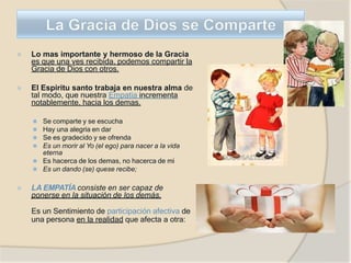 ⦿ Lo mas importante y hermoso de la Gracia
es que una ves recibida, podemos compartir la
Gracia de Dios con otros.
⦿ El Espiritu santo trabaja en nuestra alma de
tal modo, que nuestra Empatia incrementa
notablemente, hacia los demas.
⚫ Se comparte y se escucha
⚫ Hay una alegria en dar
⚫ Se es gradecido y se ofrenda
⚫ Es un morir al Yo (el ego) para nacer a la vida
eterna
⚫ Es hacerca de los demas, no hacerca de mi
⚫ Es un dando (se) quese recibe;
⦿ LA EMPATÍA consiste en ser capaz de
ponerse en la situación de los demás.
Es un Sentimiento de participación afectiva de
una persona en la realidad que afecta a otra:
 