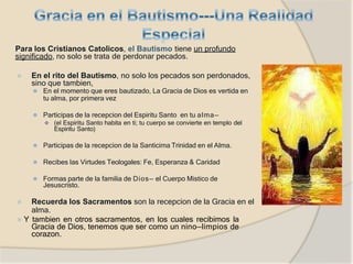 Para los Cristianos Catolicos, el Bautismo tiene un profundo
significado, no solo se trata de perdonar pecados.
⦿ En el rito del Bautismo, no solo los pecados son perdonados,
sino que tambien,
⚫ En el momento que eres bautizado, La Gracia de Dios es vertida en
tu alma, por primera vez
⚫ Participas de la recepcion del Espiritu Santo en tu alma—
 (el Espiritu Santo habita en ti; tu cuerpo se convierte en templo del
Espiritu Santo)
⚫ Participas de la recepcion de la Santicima Trinidad en el Alma.
⚫ Recibes las Virtudes Teologales: Fe, Esperanza & Caridad
⚫ Formas parte de la familia de Dios— el Cuerpo Mistico de
Jesuscristo.
⦿ Recuerda los Sacramentos son la recepcion de la Gracia en el
alma.
⦿ Y tambien en otros sacramentos, en los cuales recibimos la
Gracia de Dios, tenemos que ser como un nino—limpios de
corazon.
 