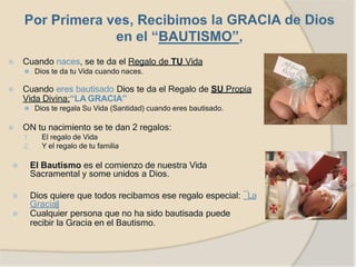 ⦿ Cuando naces, se te da el Regalo de TU Vida
⚫ Dios te da tu Vida cuando naces.
⦿ Cuando eres bautisado Dios te da el Regalo de SU Propia
Vida Divina:“LA GRACIA”
⚫ Dios te regala Su Vida (Santidad) cuando eres bautisado.
⦿ ON tu nacimiento se te dan 2 regalos:
1. El regalo de Vida
2. Y el regalo de tu familia
⦿ El Bautismo es el comienzo de nuestra Vida
Sacramental y some unidos a Dios.
⦿ Dios quiere que todos recibamos ese regalo especial: ―La
Gracia‖
⦿ Cualquier persona que no ha sido bautisada puede
recibir la Gracia en el Bautismo.
 
