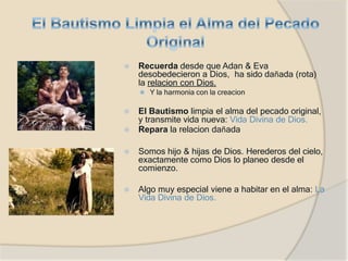 ⦿ Recuerda desde que Adan & Eva
desobedecieron a Dios, ha sido dañada (rota)
la relacion con Dios.
⚫ Y la harmonia con la creacion
⦿ El Bautismo limpia el alma del pecado original,
y transmite vida nueva: Vida Divina de Dios.
⦿ Repara la relacion dañada
⦿ Somos hijo & hijas de Dios. Herederos del cielo,
exactamente como Dios lo planeo desde el
comienzo.
⦿ Algo muy especial viene a habitar en el alma: La
Vida Divina de Dios.
 