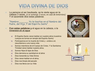 ⦿ La persona al ser bautisada, se le vierte agua en la
cabeza 3 veces, (o se sumerge 3 veces, en caso de inmersion)
Y el sacerdote dice estas palabras:
“Nombre: , Yo te bautiso en el Nombre del
Padre, del Hijo, Y del Espiritu Santo”
⦿ Con estas palabras y el agua en la cabeza, o la
inmersion en el agua
a) El Espiritu Santo viene habitar en nuestra alma (nuestros
cuerpos se tornan en templo del Espiritu Santo)
b) Participamos en la muerte de Cristo y unidos a el,
resucitamos a una nueva vida.
c) Somos miembros de el Cuerpo de Cristo, Y la Santisima
Trinidad viene habitar nuestra alma.
d) Somos Hijos & hijas de Dios
e) Dios derrama su santidad en el alma
f) Dios transmite su Vida Divina
g) Dios viene habitar en el alma.
h) Dios nos limpia del pecado
i) Dios nos llena con su Vida
 