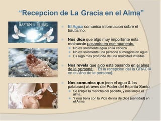 ⦿ El Agua comunica informacion sobre el
bautismo.
⦿ Nos dice que algo muy importante esta
realmente pasando en ese momento.
⚫ No es solamente agua en la cabeza
⚫ No es solamente una persona sumergida en agua.
⚫ Es algo mas profundo de una realdidad invisible
⦿ Nos revela que algo esta pasando en el alma
de la persona: ―Es la recepcion del la GRACIA
en el Alna de la persona‖.
⦿ Nos comunica que (con el agua & las
palabras) atraves del Poder del Espiritu Santo
⚫ Se limpia la mancha del pecado, y nos limpia el
alma.
⚫ Y nos llena con la Vida divina de Dios (santidad) en
el Alma
 