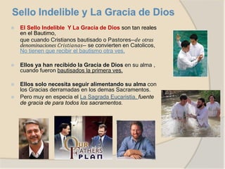 ⦿ El Sello Indelible Y La Gracia de Dios son tan reales
en el Bautimo,
que cuando Cristianos bautisado o Pastores—de otras
denominaciones Cristianas— se convierten en Catolicos,
No tienen que recibir el bautismo otra ves.
⦿ Ellos ya han recibido la Gracia de Dios en su alma ,
cuando fueron bautisados la primera ves.
⦿ Ellos solo necesita seguir alimentando su alma con
los Gracias derramadas en los demas Sacramentos.
⦿ Pero muy en especia el La Sagrada Eucaristia, fuente
de gracia de para todos los sacramentos.
 