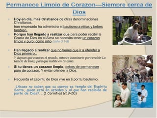 ⦿ Hoy en dia, mas Cristianos de otras denominaciones
Chrisitanas,
han empesado ha administra el bautismo a niños y bebes
tambien.
⦿ Porque han llegado a realizar que para poder recibir la
Gracia de Dios en el Alma se necesita tener un corazon
limpio y puro, como niño (John 3:1-9)
⦿ Han llegado a realizar que no tienes que ir a ofender a
Dios primero…
Y depues que conoces el pecado, entonce bautizarte para recibir La
Gracia de Dios, para que habite en tu alma.
⦿ Si tu tienes un corazon limpio, debes de permaneser
puro de corazon. Y evitar ofender a Dios.
⦿ Recuerda el Espiritu de Dios vive en ti por tu bautismo.
¿Acaso no saben que su cuerpo es templo del Espíritu
Santo, quien está en ustedes y al que han recibido de
parte de Dios?...(1 Corintios 6:19-20)
 