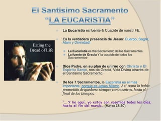 ⦿ La Eucaristia es fuente & Cuspide de nuestr FE.
⦿ Es la verdadera presencia de Jesus: Cuerpo, Sagre,
Alam y Divinidad!
⚫ La Eucaristia es the Sacramento de los Sacramentos.
⚫ La fuente de Gracia Y la cuspide de todos los
Sacramentos–
⦿ Dios Padre, en su plan de unirno con Christo y El
Espiritu Santo, nos da Gracia, Vida Divina atraves de
el Santisimo Sacramento.
⦿ De los 7 Sacramentos, la Eucaristia es el mas
importante, porque es Jesus Mismo. Asi como lo habia
prometidodequedarse siempre con nosotros, hastael
final de los tiempos.
“… Y he aquí, yo estoy con vosotros todos los días,
hasta el fin del mundo. (Mateo 28:20)
 