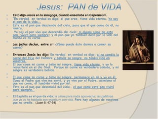 ⦿ Esto dijo Jesús en la sinagoga, cuando enseñaba en Capernaúm.
⦿ “En verdad, en verdad os digo: el que cree, tiene vida eterna. Yo soy
el pan de la vida….
⦿ Este es el pan que desciende del cielo, para que el que coma de él, no
muera.
⦿ Yo soy el pan vivo que descendió del cielo; si alguno come de este
pan, vivirá para siempre; y el pan que yo también daré por la vida del
mundo es mi carne.
⦿
Los judíos decían, entre si: ¿Cómo puede éste darnos a comer su
carne?
⦿ Entonces Jesús les dijo: En verdad, en verdad os digo: si no coméis la
carne del Hijo del Hombre y bebéis su sangre, no tenéis vida en
vosotros.
⦿ El que come mi carne y bebe mi sangre, tiene vida eterna, y yo lo
resucitaré en el día final. Porque mi carne es verdadera comida, y mi
sangre es verdadera bebida.
⦿
⦿ El que come mi carne y bebe mi sangre, permanece en mí y yo en él.
Como el Padre que vive me envió, y yo vivo por el Padre, asimismo el
que me come, él también vivirá por mí.
⦿ Este es el pan que descendió del cielo… el que come este pan vivirá
para siempre.”
⦿ El Espíritu es el que da vida; la carne para nada aprovecha; las palabras
que yo os he hablado son espíritu y son vida. Pero hay algunos de vosotros
que no creéis. (Juan 6: 47-64)
 
