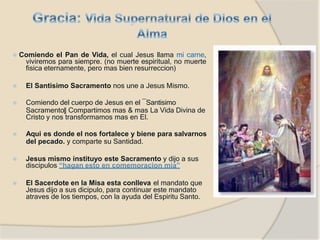 ⦿ Comiendo el Pan de Vida, el cual Jesus llama mi carne,
viviremos para siempre. (no muerte espiritual, no muerte
fisica eternamente, pero mas bien resurreccion)
⦿ El Santisimo Sacramento nos une a Jesus Mismo.
⦿ Comiendo del cuerpo de Jesus en el ―Santisimo
Sacramento‖ Compartimos mas & mas La Vida Divina de
Cristo y nos transformamos mas en El.
⦿ Aqui es donde el nos fortalece y biene para salvarnos
del pecado. y comparte su Santidad.
⦿ Jesus mismo instituyo este Sacramento y dijo a sus
discipulos “hagan esto en comemoracion mia”
⦿ El Sacerdote en la Misa esta conlleva el mandato que
Jesus dijo a sus dicipulo, para continuar este mandato
atraves de los tiempos, con la ayuda del Espiritu Santo.
 