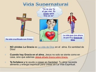 ⦿ NO olvides La Gracia es La vida de Dios en el alma. Es santidad de
Dios!
⦿ Cuando hay Gracia en el alma, Jesus no solo se siente como en
casa, sino que ademas Jesus añade Gracia sobre Gracia.
⦿ Te fortalece y te ayuda a creser en Santidad. Tu alma necesita
alimento y energia espiritual para creser en La Vida Espiritual.
“Ya no soy Yo
el que vive, Es
Cristo quein
Vive en mi”
He sido crucificado con Cristo
La vida que vivo ahora
es por Fe y Gracia de
Dios
 