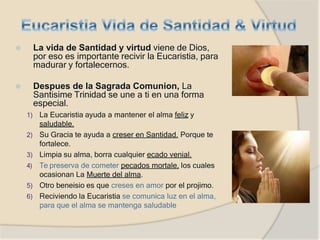 ⦿ La vida de Santidad y virtud viene de Dios,
por eso es importante recivir la Eucaristia, para
madurar y fortalecernos.
⦿ Despues de la Sagrada Comunion, La
Santisime Trinidad se une a ti en una forma
especial.
1) La Eucaristia ayuda a mantener el alma feliz y
saludable.
2) Su Gracia te ayuda a creser en Santidad. Porque te
fortalece.
3) Limpia su alma, borra cualquier ecado venial.
4) Te preserva de cometer pecados mortale, los cuales
ocasionan La Muerte del alma.
5) Otro beneisio es que creses en amor por el projimo.
6) Reciviendo la Eucaristia se comunica luz en el alma,
para que el alma se mantenga saludable
 