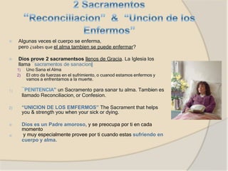 ⦿ Algunas veces el cuerpo se enferma,
pero ¿sabes que el alma tambien se puede enfermar?
⦿ Dios prove 2 sacramentsos llenos de Gracia. La Iglesia los
llama ―sacramentos de sanacion‖
1) Uno Sana el Alma
2) El otro da fuerzas en el sufrimiento, o cuanod estamos enfermos y
vamos a enfrentarnos a la muerte.
1) ―PENITENCIA” un Sacramento para sanar tu alma. Tambien es
llamado Reconciliacion, or Confesion.
2) “UNICION DE LOS EMFERMOS” The Sacrament that helps
you & strength you when your sick or dying.
⦿
⦿
Dios es un Padre amoroso, y se preocupa por ti en cada
momento
y muy especialmente provee por ti cuando estas sufriendo en
cuerpo y alma.
 