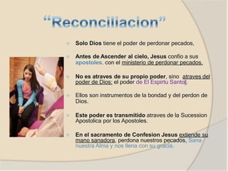 ⦿ Solo Dios tiene el poder de perdonar pecados,
⦿ Antes de Ascender al cielo, Jesus confio a sus
apostoles, con el ministerio de perdonar pecados.
⦿ No es atraves de su propio poder, sino atraves del
poder de Dios: el poder de El Espirtu Santo‖.
⦿ Ellos son instrumentos de la bondad y del perdon de
Dios.
⦿ Este poder es transmitido atraves de la Sucession
Apostolica por los Apostoles.
⦿ En el sacramento de Confesion Jesus extiende su
mano sanadora, perdona nuestros pecados, Sana
nuestra Alma y nos llena con su gracia.
 