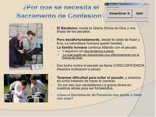 ⦿ El Bautismo; nosda la Gracia Divina de Dios y nos
limpia de los pecados
⦿ Pero desafortunadamente, desde la caida de Adan y
Eva, La naturaleza humana quedo heridad,
⦿ La familia humana continua lidiando con el pecado.
⚫ Y seguimos con esa tendencia a pecar,
⚫ La cual puede ser desactivada muy effectivamente con la
Gracia de Dios.
⦿ Esa lucha contra el pecado se llama CONCUSPICENCIA
(Nuestra inclinacion a pecar)
⦿ Tenemos dificultad para evitar el pecado, y estamos
en lucha tratando de hacer lo correcto.
⦿ Es por eso que necesitamos La gracia divina en
nuestras almas para ser fortalecidos.
⦿ ¿Como el Sacramento de Penancia nos ayuda a lidiar
con esto?
 