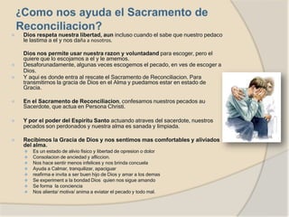 ⦿ Dios respeta nuestra libertad, aun incluso cuando el sabe que nuestro pedaco
le lastima a el y nos daña a nosotros.
Dios nos permite usar nuestra razon y voluntadand para escoger, pero el
quiere que lo escojamos a el y le amemos.
⦿ Desaforunadamente, algunas veces escogemos el pecado, en ves de escoger a
Dios.
⦿ Y aqui es donde entra al rescate el Sacramento de Reconciliacion. Para
transmitirnos la gracia de Dios en el Alma y puedamos estar en estado de
Gracia.
⦿ En el Sacramento de Reconciliacion, confesamos nuestros pecados au
Sacerdote, que actua en Persona Christi.
⦿ Y por el poder del Espiritu Santo actuando atraves del sacerdote, nuestros
pecados son perdonados y nuestra alma es sanada y limpiada.
⦿ Recibimos la Gracia de Dios y nos sentimos mas comfortables y aliviados
del alma.
⚫ Es un estado de alivio fisico y libertad de opresion o dolor
⚫ Consolacion de anciedad y afliccion.
⚫ Nos hace sentir menos infelices y nos brinda concuela
⚫ Ayuda a Calmar, tranquilizar, apaciguar
⚫ reafirma e invita a ser buen hijo de Dios y amar a los demas
⚫ Se experiment a la bondad Dios quien nos sigue amando
⚫ Se forma la conciencia
⚫ Nos alienta/ motiva/ anima a eviatar el pecado y todo mal.
 