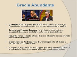 ⦿ El expastor recibio Gracia en abunandcia traves de este Sacramento de
Reconciliacion, que desde ese dia no es el mismo: Algo sucedio en su alma!
⦿ Su nombre es Fernando Casanova; hoy en dia es un conferencista de
congresos Catholicos, y a escrito libros en favor de la Iglesia Catolica.
⦿ Recuerda cuando ser recibe la Gracia de Dios el intelecto/la razon es iluminada.
Y la voluntad es fortalecida.
⦿ El Sacramento de Penitencia ayuda de una forma particular a fortalecer tu
voluntad y luchar contra el pecado.
⦿ Entre mas haces el habito de ir a la confesion, mas y mas se forma la conciencia,
la cual ayuda ha discernir que agrada a Dios y ha evitar lo que no es licito.
 
