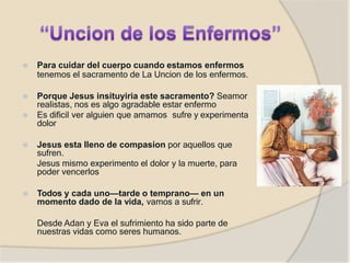 ⦿ Para cuidar del cuerpo cuando estamos enfermos
tenemos el sacramento de La Uncion de los enfermos.
⦿ Porque Jesus insituyiria este sacramento? Seamor
realistas, nos es algo agradable estar enfermo
⦿ Es dificil ver alguien que amamos sufre y experimenta
dolor
⦿ Jesus esta lleno de compasion por aquellos que
sufren.
Jesus mismo experimento el dolor y la muerte, para
poder vencerlos
⦿ Todos y cada uno—tarde o temprano— en un
momento dado de la vida, vamos a sufrir.
Desde Adan y Eva el sufrimiento ha sido parte de
nuestras vidas como seres humanos.
 