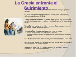 ⦿ Jesus sufrio por nuestros pecados. El sufrio en la cruz, y su passion,
tambien.
⦿ En esos dificiles momentos podemos unier nuestro sufrimiento al
sufrimiento de Jesus en la Cruz.
⦿ Al unir nuestro sufrimiento y Dolor a Jesus, el nos deja participar en
su sufrimiento para nuestro madures y santidad, y por la salvacion de las
almas.
⦿ Varios Santos crecieron en virtud y amor, al ofrecer sus sufrimientos
con Cristo, para el bienestar de otros.
⦿ Cuando sufres, tienes una eleccion ser mejor o renegar
⚫ Puedes renegar contra Dios y todos los que te rodean
⚫ O puedes tomar una decision heroica y enfrentar el sufrimiento con paciencia y
humildad.
⦿ Con Paciencia estamos mardurando y creciendo en empatia hacia otros
⦿ aportamos una compania y apoyo a otros que tambien estan sufriendo, o
estan temerosos de lo desconocido
⦿ Soportar la cruz , con Fe y plean confianza en Dios, para adquirir
santidad—a la cual estamos llamados.
 