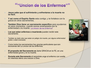 ⦿ Jesus sabe que el sufrimiento y enfrentarse a la muerte no
es facil.
⦿ Y asi como el Espirtu Santo esta contigo, y te fortalece con la
gracia en otros sacramentos,
⦿ Tambien Dios tiene un sacramento especifico para ayudarnos
en esos momentos, cuando somos amenazados por la
enfermedad o la muerte:
⦿ Los que estan enfermos o mueriendo pueden recibir este
sacramento.
⦿ Tambien es dado alos que estan en peligro de muerte, por alguna enfermedad
grabe o edad avanzada.
⦿ Como todos los sacramentos hay gracias particulares que son
exclusivas del La uncion de los enfermos.
⦿ El proposito del Sacramento es darte GRACIA en la FE, en una
enfermedad grave y en la muerte.
⦿ Durante este Sacramento el sacerdote unge al enfermo con aceite
en mientras eleva una oracion a Dios.
 