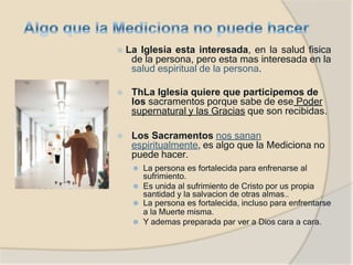 ⦿ La Iglesia esta interesada, en la salud fisica
de la persona, pero esta mas interesada en la
salud espiritual de la persona.
⦿ ThLa Iglesia quiere que participemos de
los sacramentos porque sabe de ese Poder
supernatural y las Gracias que son recibidas.
⦿ Los Sacramentos nos sanan
espiritualmente, es algo que la Mediciona no
puede hacer.
⚫ La persona es fortalecida para enfrenarse al
sufrimiento.
⚫ Es unida al sufrimiento de Cristo por us propia
santidad y la salvacion de otras almas..
⚫ La persona es fortalecida, incluso para enfrentarse
a la Muerte misma.
⚫ Y ademas preparada par ver a Dios cara a cara.
 