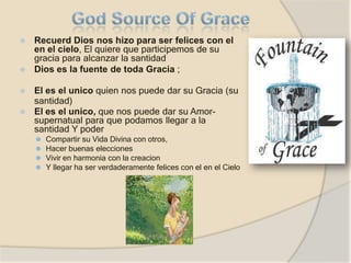 ⦿ Recuerd Dios nos hizo para ser felices con el
en el cielo, El quiere que participemos de su
gracia para alcanzar la santidad
⦿ Dios es la fuente de toda Gracia ;
⦿ El es el unico quien nos puede dar su Gracia (su
santidad)
⦿ El es el unico, que nos puede dar su Amor-
supernatual para que podamos llegar a la
santidad Y poder
⚫ Compartir su Vida Divina con otros,
⚫ Hacer buenas elecciones
⚫ Vivir en harmonia con la creacion
⚫ Y llegar ha ser verdaderamente felices con el en el Cielo
 