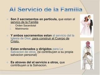 ⦿ Son 2 sacramentos en particula, que estan al
servico de la Familia
1. Orden Sacerdotal
2. Matrimonio
⦿ Y ambos sacramentos estan al servicio del la
Iglesia de Dios: para construir el Cuerpo de
Cristo.
⦿ Estan ordenados y dirigidos para La
Salvacion de otros. (si contribuyen a su propia
salvacion personal)
⦿ Es atraves del el servicio a otros, que
contribuyen a la Salvacion.
 