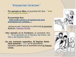 ⦿ Por ejemplo en Misa, el sacerdote NO dice: “ Este
es el cuerpo de Jesus…”
⦿ El sacerdote dice:
“Este es MI cuerpo y mi sangre que sera
entreagada por ustedes…”
porque en ese “momento en particular‖ el sacerdote
actua en ―Persona Christi‖.
⦿ Otro ejemplo es la Confesion, el sacerdote dice:
“… Yo te absuelvo en el Nombre del Padre, del
Hijo y del Espiritu Santo…”
⦿ En ese momento especifico, El Espiritu Santo
hace presente a Jesus en el sacramento,
Haciendo posible que el sacerdote actue en Pesona
Christi.
 