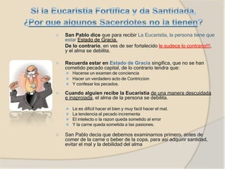 ⦿ San Pablo dice que para recibir La Eucaristia, la persona tiene que
estar Estado de Gracia,
De lo contrario, en ves de ser fortalecido le sudece lo contrario!!!,
y el alma se debilita.
⦿ Recuerda estar en Estado de Gracia singifica, que no se han
cometido pecado capital, de lo contrario tendra que:
⚫ Hacerse un examen de conciencia
⚫ Hacer un verdadero acto de Contriccion
⚫ Y confesar los pecados.
⦿ Cuando alguien recibe la Eucaristia de una manera descuidada
e inaproiada, el alma de la persona se debilita.
⚫ Le es dificil hacer el bien y muy facil hacer el mal.
⚫ La tendencia al pecado incrementa
⚫ El intelecto o la razon queda sometido al error
⚫ Y la carne queda sometida a las pasiones.
⦿ San Pablo decia que debemos examinarnos primero, antes de
comer de la carne o beber de la copa, para asi adquirir santidad,
evitar el mal y la debilidad del alma
 
