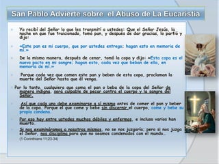 ⦿ Yo recibí del Señor lo que les transmití a ustedes: Que el Señor Jesús, la
noche en que fue traicionado, tomó pan, y después de dar gracias, lo partió y
dijo:
⦿ «Este pan es mi cuerpo, que por ustedes entrego; hagan esto en memoria de
mí.»
⦿ De la misma manera, después de cenar, tomó la copa y dijo: «Esta copa es el
nuevo pacto en mi sangre; hagan esto, cada vez que beban de ella, en
memoria de mí.»
⦿ Porque cada vez que comen este pan y beben de esta copa, proclaman la
muerte del Señor hasta que él venga.
⦿ Por lo tanto, cualquiera que coma el pan o beba de la copa del Señor de
manera indigna, será culpable de pecar contra el cuerpo y la sangre del
Señor.
⦿ Así que cada uno debe examinarse a sí mismo antes de comer el pan y beber
de la copa. Porque el que come y bebe sin discernir el cuerpo, come y bebe su
propia condena.
⦿ Por eso hay entre ustedes muchos débiles y enfermos, e incluso varios han
muerto.
⦿ Si nos examináramos a nosotros mismos, no se nos juzgaría; pero si nos juzga
el Señor, nos disciplina para que no seamos condenados con el mundo…
(1 Corinthians 11:23-34)
 